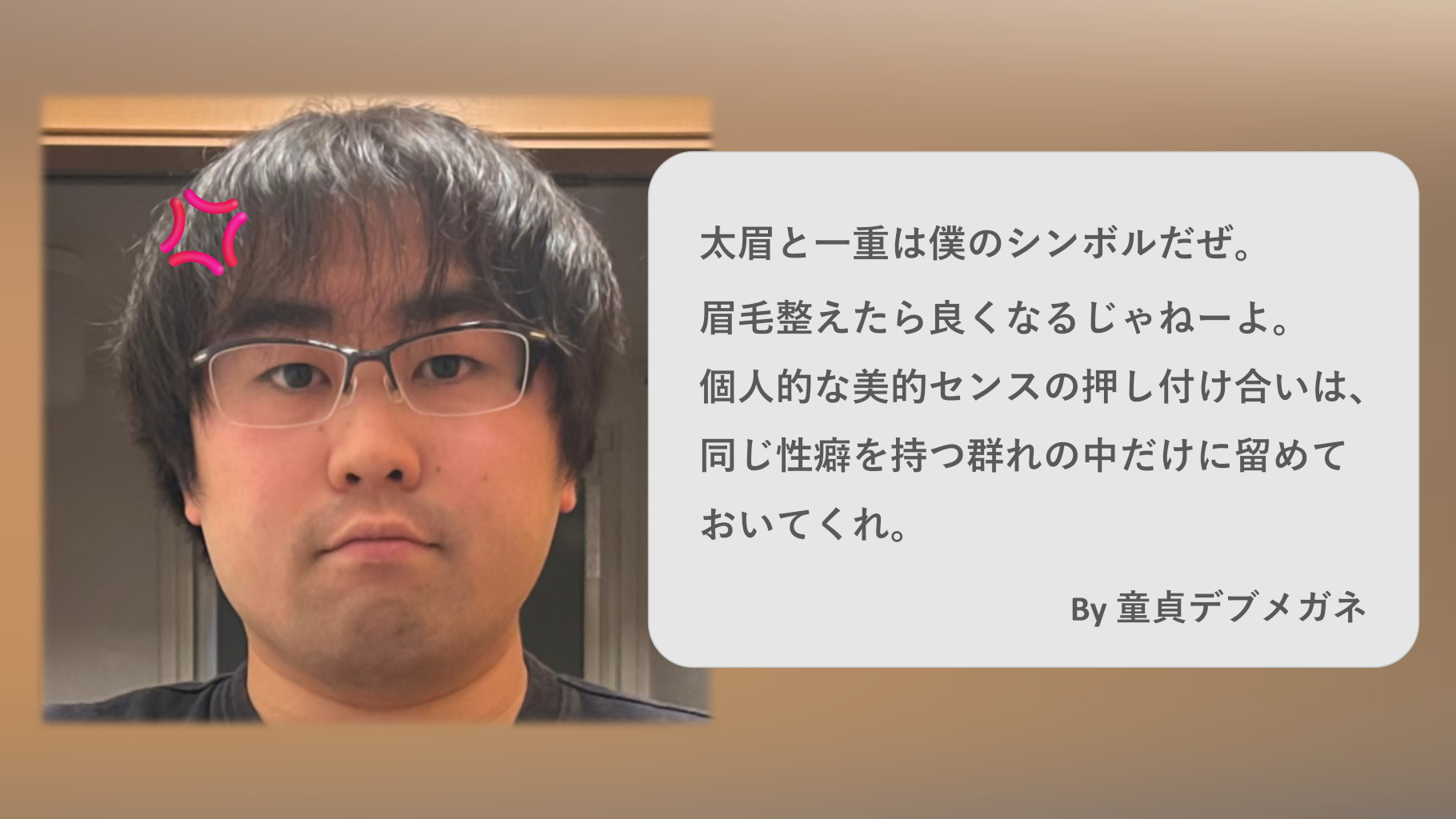 【ギャグ画像】 太眉と一重は僕のシンボルだぜ。眉毛整えたら良くなるじゃねーよ。個人的な美的センスの押し付け合いは、同じ性癖を持つ群れの中だけに留めておいてくれ。By 童貞デブメガネ